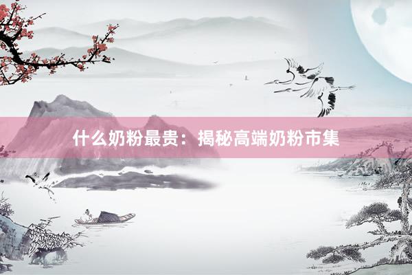 什么奶粉最贵：揭秘高端奶粉市集