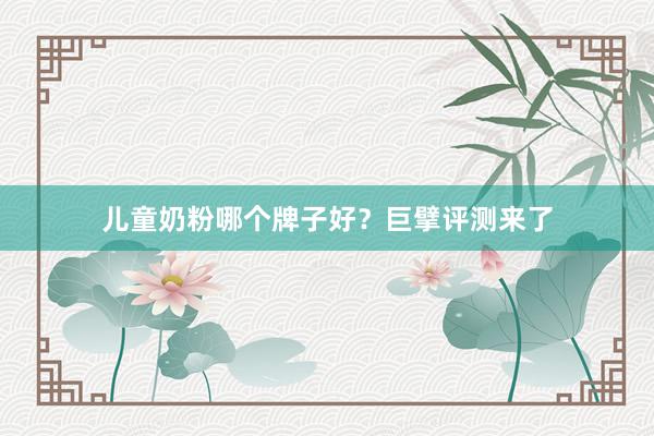 儿童奶粉哪个牌子好？巨擘评测来了