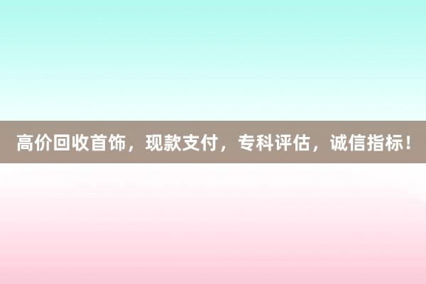 高价回收首饰，现款支付，专科评估，诚信指标！