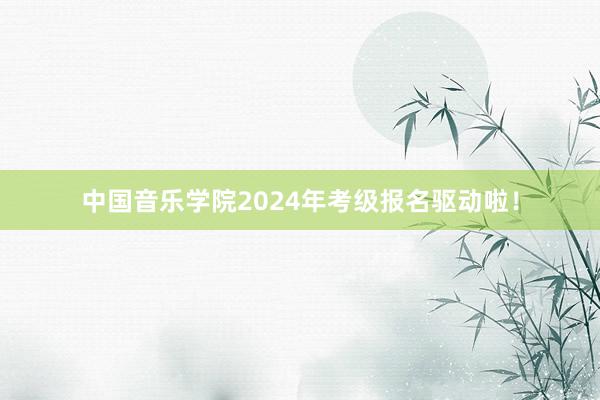 中国音乐学院2024年考级报名驱动啦！